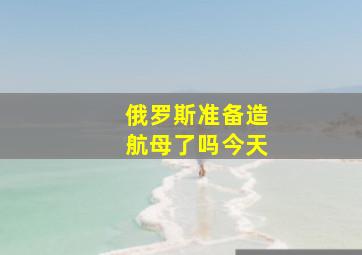 俄罗斯准备造航母了吗今天