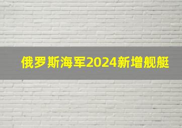 俄罗斯海军2024新增舰艇