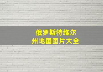 俄罗斯特维尔州地图图片大全