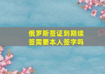 俄罗斯签证到期续签需要本人签字吗