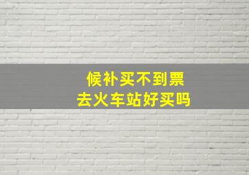 候补买不到票去火车站好买吗