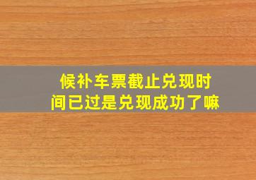 候补车票截止兑现时间已过是兑现成功了嘛