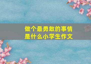 做个最勇敢的事情是什么小学生作文