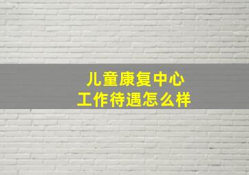 儿童康复中心工作待遇怎么样