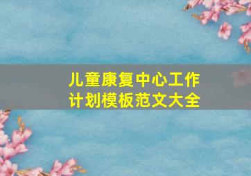 儿童康复中心工作计划模板范文大全