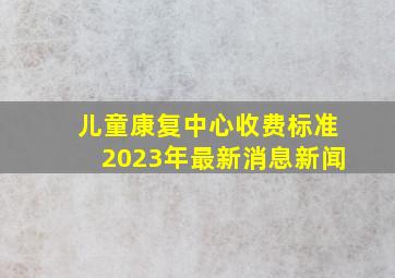 儿童康复中心收费标准2023年最新消息新闻