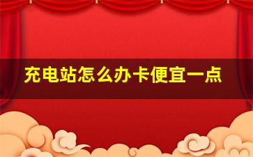 充电站怎么办卡便宜一点