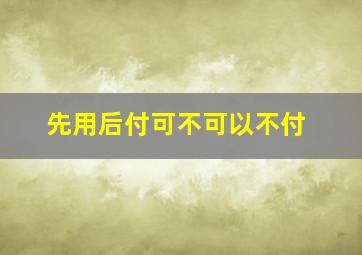 先用后付可不可以不付