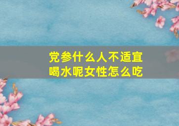 党参什么人不适宜喝水呢女性怎么吃