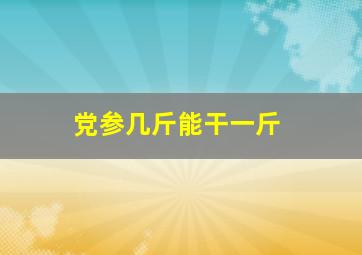 党参几斤能干一斤