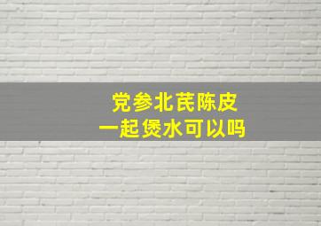 党参北芪陈皮一起煲水可以吗