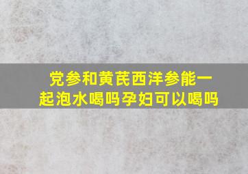 党参和黄芪西洋参能一起泡水喝吗孕妇可以喝吗