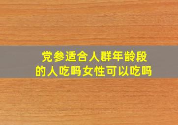 党参适合人群年龄段的人吃吗女性可以吃吗