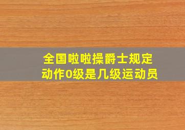 全国啦啦操爵士规定动作0级是几级运动员