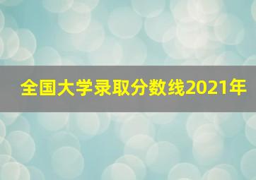 全国大学录取分数线2021年