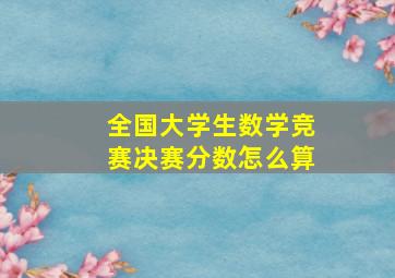 全国大学生数学竞赛决赛分数怎么算