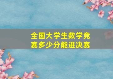 全国大学生数学竞赛多少分能进决赛