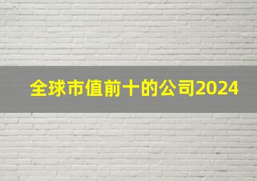 全球市值前十的公司2024