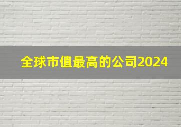 全球市值最高的公司2024