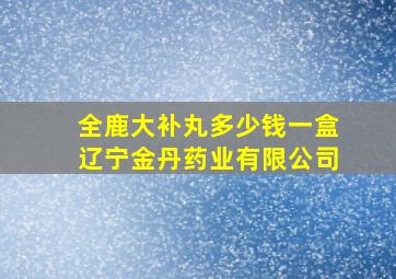 全鹿大补丸多少钱一盒辽宁金丹药业有限公司