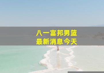 八一富邦男篮最新消息今天