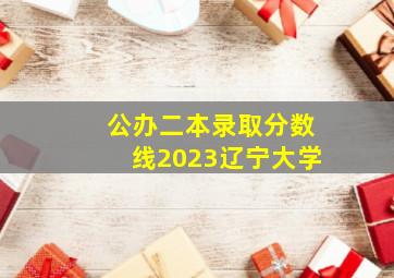 公办二本录取分数线2023辽宁大学