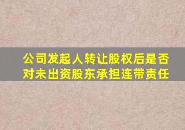 公司发起人转让股权后是否对未出资股东承担连带责任