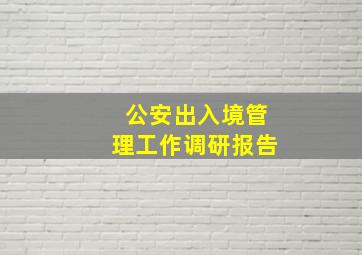 公安出入境管理工作调研报告