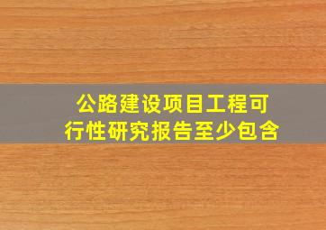 公路建设项目工程可行性研究报告至少包含