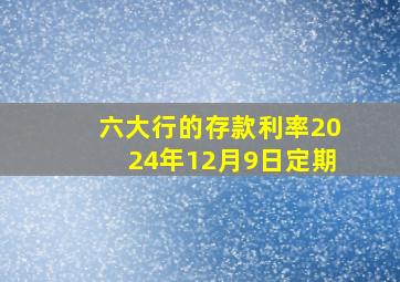 六大行的存款利率2024年12月9日定期