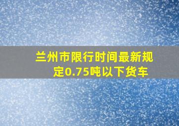 兰州市限行时间最新规定0.75吨以下货车