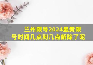 兰州限号2024最新限号时间几点到几点解除了呢