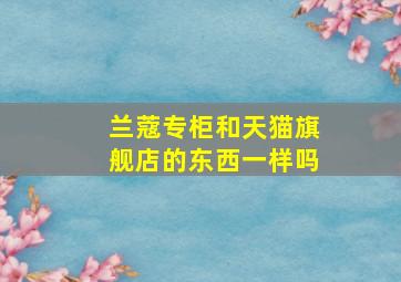 兰蔻专柜和天猫旗舰店的东西一样吗