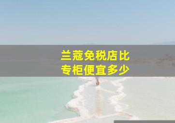 兰蔻免税店比专柜便宜多少