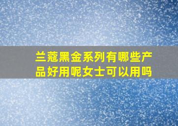 兰蔻黑金系列有哪些产品好用呢女士可以用吗