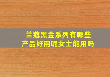 兰蔻黑金系列有哪些产品好用呢女士能用吗