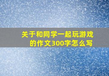 关于和同学一起玩游戏的作文300字怎么写