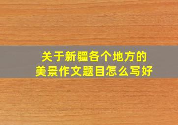 关于新疆各个地方的美景作文题目怎么写好