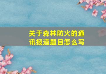 关于森林防火的通讯报道题目怎么写