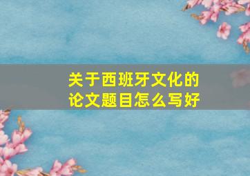 关于西班牙文化的论文题目怎么写好