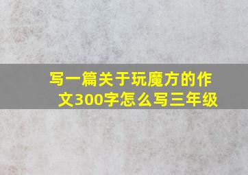 写一篇关于玩魔方的作文300字怎么写三年级