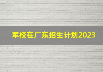 军校在广东招生计划2023