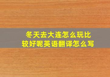 冬天去大连怎么玩比较好呢英语翻译怎么写