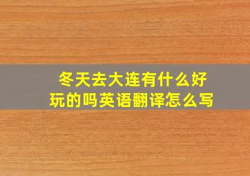 冬天去大连有什么好玩的吗英语翻译怎么写