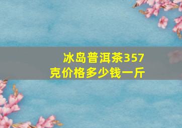 冰岛普洱茶357克价格多少钱一斤