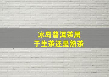 冰岛普洱茶属于生茶还是熟茶