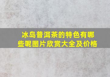 冰岛普洱茶的特色有哪些呢图片欣赏大全及价格