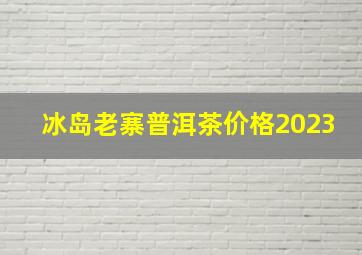 冰岛老寨普洱茶价格2023