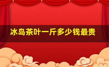 冰岛茶叶一斤多少钱最贵