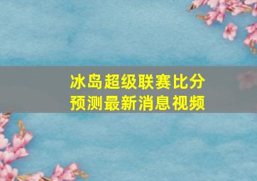 冰岛超级联赛比分预测最新消息视频